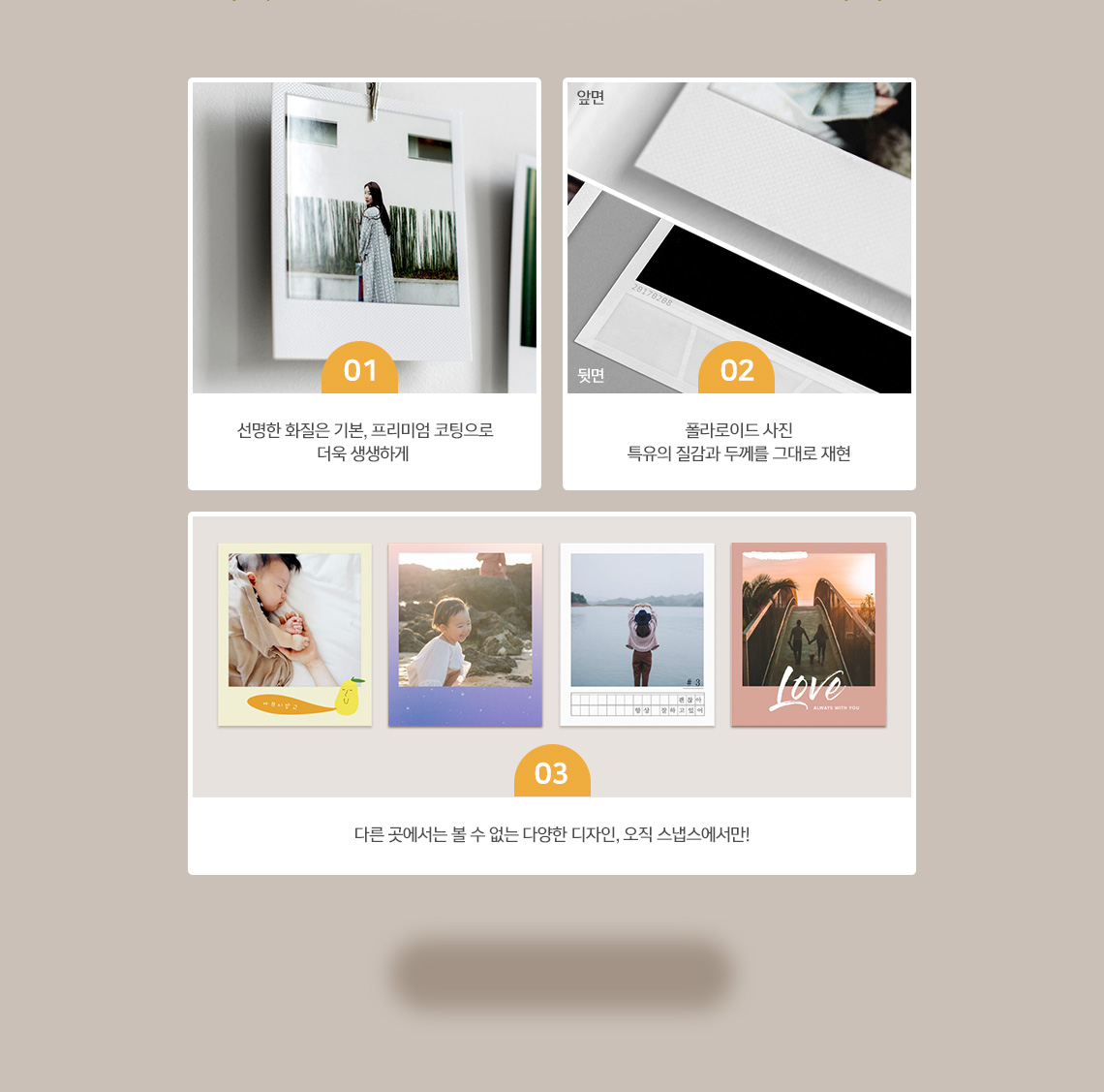 선명한 화질은 기본, 프리미엄 코팅으로 더욱 생생하게/ 모양만 폴라로이드?폴라로이드 사진 특유의 질감과 두께를 그대로 재현/ 다른 곳에서는 볼 수 없는 다양한 디자인 오직 스냅스에서만!